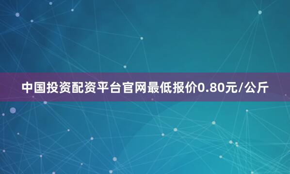 中国投资配资平台官网最低报价0.80元/公斤