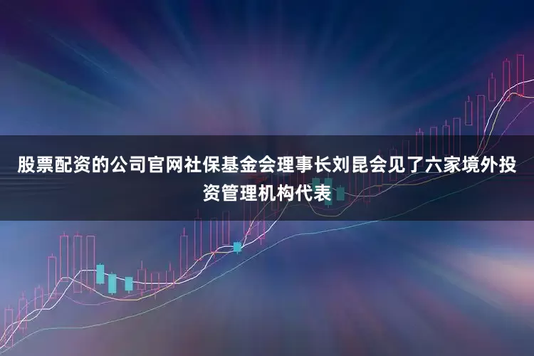 股票配资的公司官网社保基金会理事长刘昆会见了六家境外投资管理机构代表