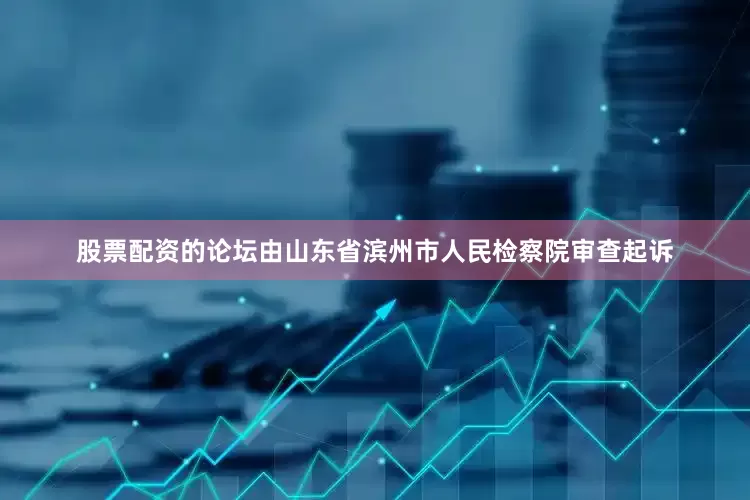 股票配资的论坛由山东省滨州市人民检察院审查起诉