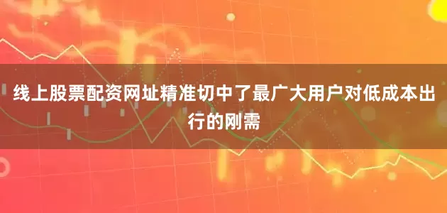 线上股票配资网址精准切中了最广大用户对低成本出行的刚需