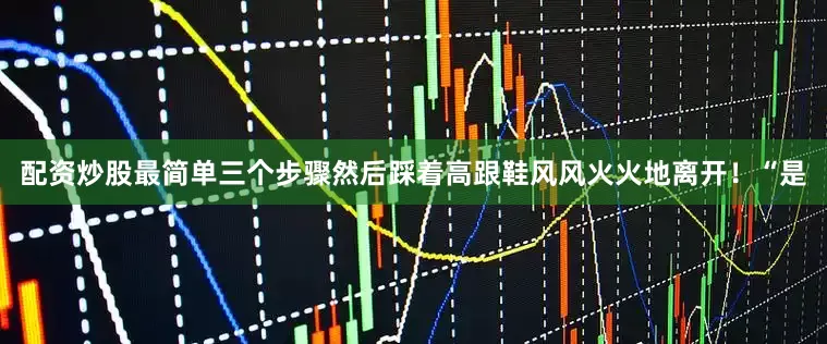 配资炒股最简单三个步骤然后踩着高跟鞋风风火火地离开！“是