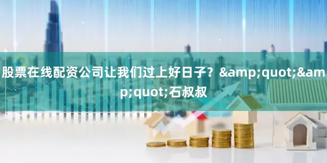 股票在线配资公司让我们过上好日子？&quot;&quot;石叔叔