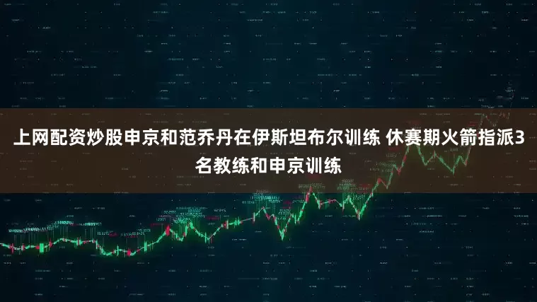 上网配资炒股申京和范乔丹在伊斯坦布尔训练 休赛期火箭指派3名教练和申京训练