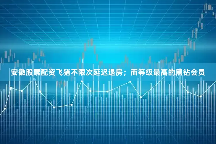 安徽股票配资飞猪不限次延迟退房；而等级最高的黑钻会员